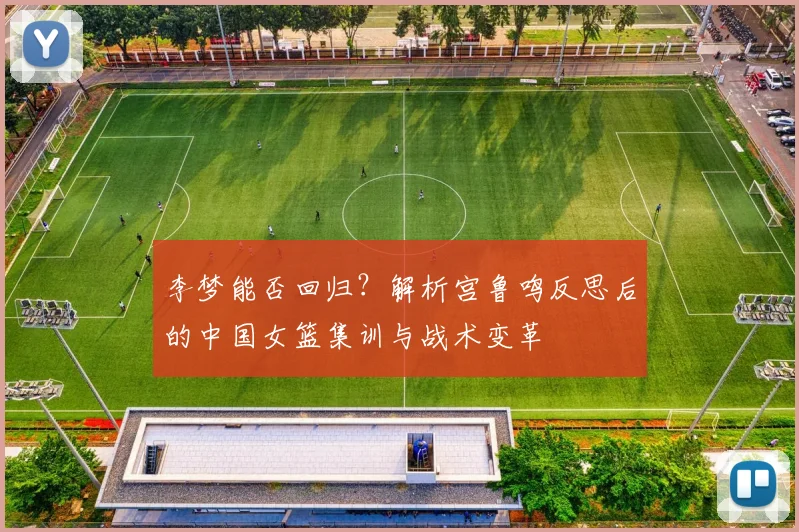 李梦能否回归？解析宫鲁鸣反思后的中国女篮集训与战术变革