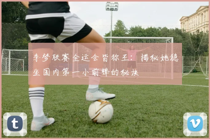 李梦联赛全运会皆称王：揭秘她稳坐国内第一小前锋的秘诀