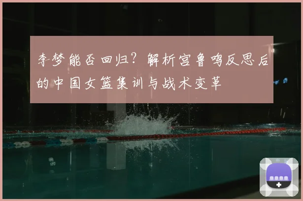 李梦能否回归?解析宫鲁鸣反思后的中国女篮集训与战术变革